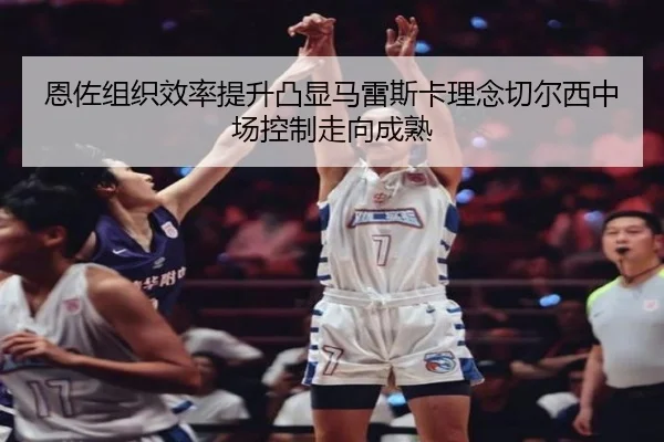恩佐组织效率提升凸显马雷斯卡理念切尔西中场控制走向成熟