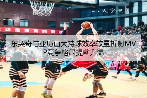 东契奇与亚历山大持球效率较量折射MVP竞争格局提前升温